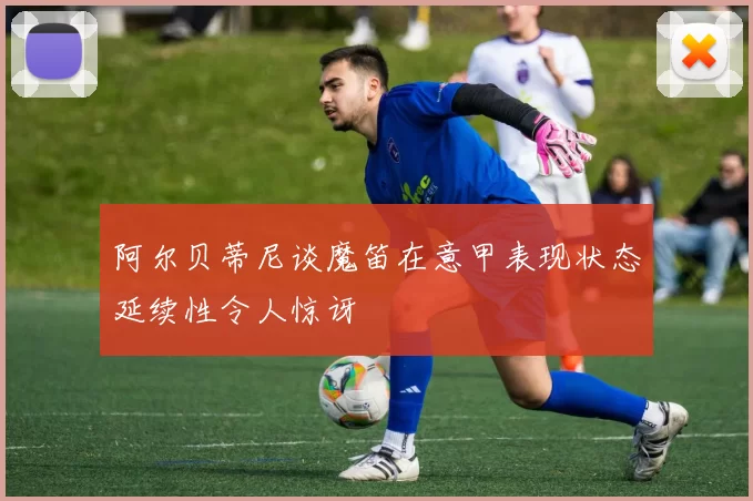 阿尔贝蒂尼谈魔笛在意甲表现状态延续性令人惊讶