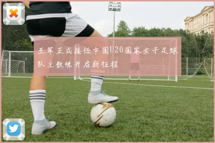 王军正式接任中国U20国家女子足球队主教练开启新征程