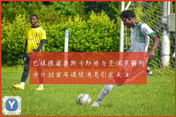 巴媒报道奥斯卡即将与圣保罗解约并计划宣布退役消息引发关注