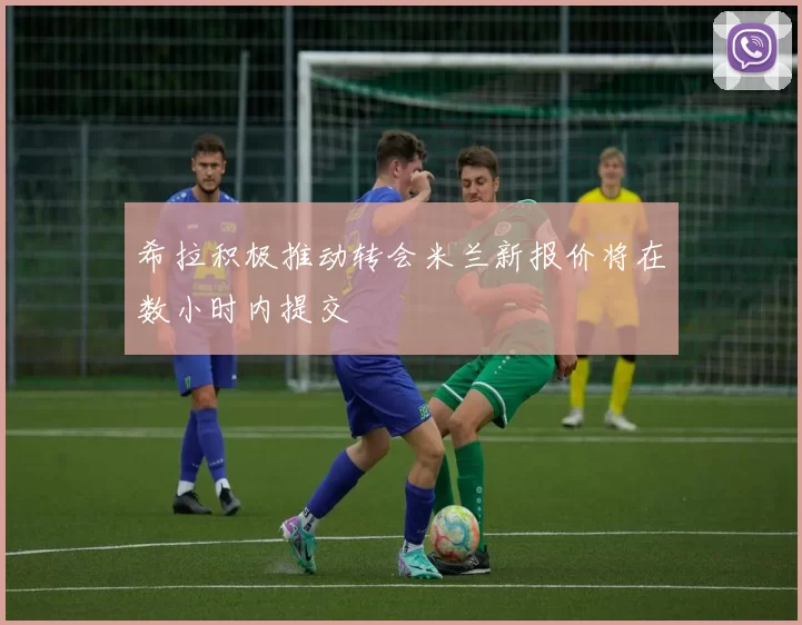 希拉积极推动转会米兰新报价将在数小时内提交