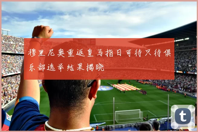穆里尼奥重返皇马指日可待只待俱乐部选举结果揭晓