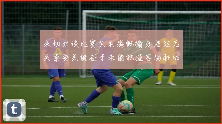 米切尔谈比赛失利感慨输分差距无关紧要关键在于未能把握客场胜机