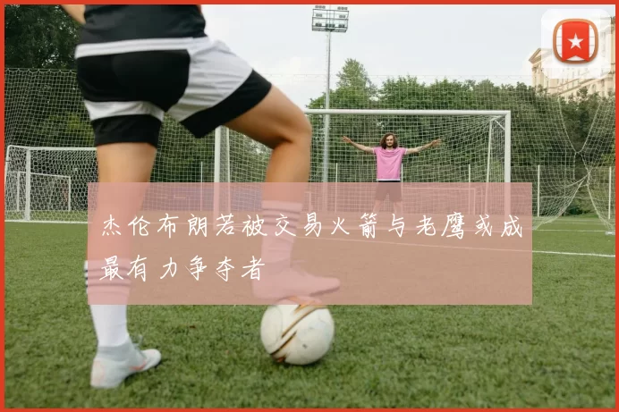 杰伦布朗若被交易火箭与老鹰或成最有力争夺者