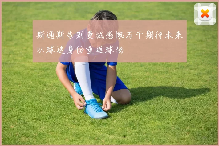 斯通斯告别曼城感慨万千期待未来以球迷身份重返球场