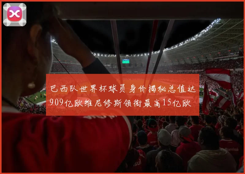 巴西队世界杯球员身价揭秘总值达909亿欧维尼修斯领衔最高15亿欧