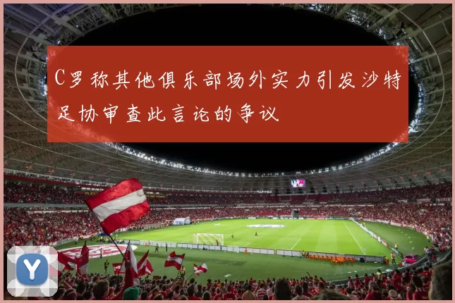 C罗称其他俱乐部场外实力引发沙特足协审查此言论的争议
