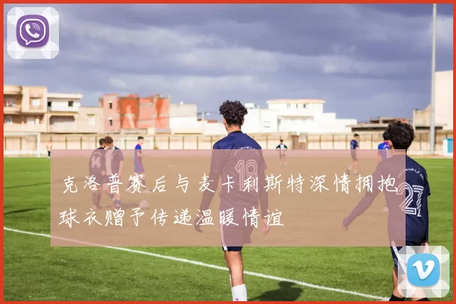 克洛普赛后与麦卡利斯特深情拥抱球衣赠予传递温暖情谊