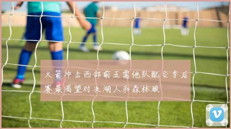 火箭冲击西部前五需他队配合季后赛最渴望对决湖人和森林狼