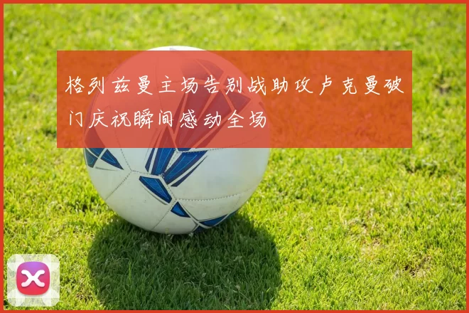 格列兹曼主场告别战助攻卢克曼破门庆祝瞬间感动全场