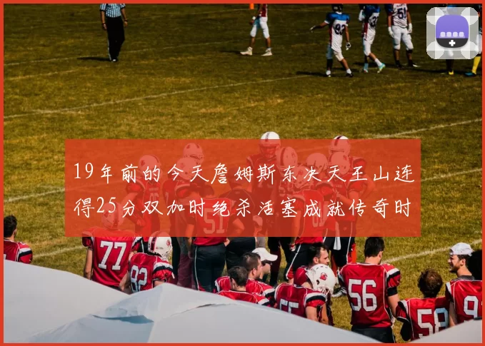 19年前的今天詹姆斯东决天王山连得25分双加时绝杀活塞成就传奇时刻