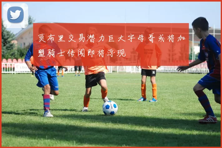 莫布里交易潜力巨大字母哥或将加盟骑士传闻即将浮现